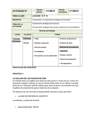 FECHA
ENVIO:

/11/2013

FECHA
ENTREGA:

/11/2013

ACTIVIDAD N°:

14

TEMA CLASE:

LECCIÓN 18 Y 19

OBJETIVO:

Comprender la comprensión analógica de la lectura

TEMA DE LA
ACTIVIDAD

Comprensión analógica de la lectura
Comprensión analógica de la lectura. Ejercicios de consolidación
TIPO DE ACTIVIDAD

LUGAR

□Intraclase
□Extraclase

ALCANCE

FORMA

□Individual

□Taller

□Práctica de laboratorio

□Grupal

□Síntesis, esquemas

□Práctica de clase

□Caso de estudio

□Resolución de problemas,

□Investigativa
□Vinculación con la colectividad

ejercicios

□Ensayo, artículo
□Informe de exposición
□ De diagnóstico

PRACTICAS DE PROCESO

PRACTICA 1:
LA GALLINA DE LOS HUEVOS DE ORO
Un hombre tenía una gallina que todos los días ponía un huevo de oro. Como era
ambicioso empezó a pensar en que el animal debía tener en su interior una gran
barra de oro. Entonces decidió matarla para sacar la barra y se encontró con que
la gallina era exactamente igual a todas las de su especie.
Por alcanzar de una vez toda la riqueza perdió inclusive lo poco que tenía.
¿A QUÉ SE REFIERE EL ESCRITO?
La ambición y codicia del hombre

ANALOGÍAS DEL TEXTO

 