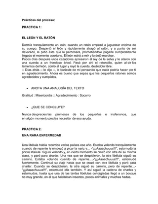 Prácticas del proceso:
PRACTICA 1:

EL LEÓN Y EL RATÓN
Dormía tranquilamente un león, cuando un ratón empezó a juguetear encima de
su cuerpo. Despertó el león y rápidamente atrapó al ratón; y a punto de ser
devorado, le pidió éste que le perdonara, prometiéndole pagarle cumplidamente
llegado el momento oportuno. El león echó a reír y lo dejó marchar.
Pocos días después unos cazadores apresaron al rey de la selva y le ataron con
una cuerda a un frondoso árbol. Pasó por ahí el ratoncillo, quien al oír los
lamentos del león, corrió al lugar y royó la cuerda, dejándolo libre.
-- Días atrás -- le dijo --, te burlaste de mí pensando que nada podría hacer por tí
en agradecimiento. Ahora es bueno que sepas que los pequeños ratones somos
agradecidos y cumplidos.

ANOTA UNA ANALOGÍA DEL TEXTO
Gratitud : Misericordia :: Agradecimiento : Socorro

¿QUE SE CONCLUYE?
Nunca desprecies las promesas de los pequeños
en algún momento prodas necesitar de esa ayuda.

e

inofensivos,

que

PRACTICA 2:
UNA RARA ENFERMEDAD
Una libélula había recorrido varios países ese año. Estaba volando tranquilamente
cuando de repente le empezó a picar la nariz y… -“¡¡¡Aaaachuuus!!!”, estornudó la
pobre libélula. Siguió volando y, en cierto momento se cruzó con otra de su misma
clase, y paró para charlar. Una vez que se despidieron, la otra libélula siguió su
camino. Estaba volando cuando de repente….-“¡¡¡Aaaachuuus!!!”, estornudó
fuertemente. Continuó su viaje hasta que se cruzó con otra libélula y paró para
charlar. Cuando se despidieron, la otra siguió su camino, pero de repente…“¡¡¡Aaaachuuus!!!”, estornudó ella también. Y así siguió la cadena de charlas y
estornudos, hasta que una de las tantas libélulas contagiadas llegó a un bosque
no muy grande, en el que habitaban insectos, pocos animales y muchas hadas.

 