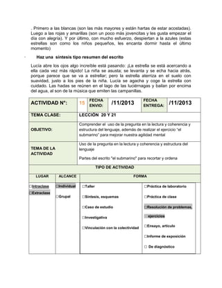 . Primero a las blancas (son las más mayores y están hartas de estar acostadas).
Luego a las rojas y amarillas (son un poco más jovencitas y les gusta empezar el
día con alegría). Y por último, con mucho esfuerzo, despiertan a la azules (estas
estrellas son como los niños pequeños, les encanta dormir hasta el último
momento)
·

Haz una síntesis tipo resumen del escrito
Lucía abre los ojos algo increíble está pasando: ¡La estrella se está acercando a
ella cada vez más rápido! La niña se asusta; se levanta y se echa hacia atrás,
porque parece que se va a estrellar; pero la estrella aterriza en el suelo con
suavidad, justo a los pies de la niña. Lucía se agacha y coge la estrella con
cuidado. Las hadas se reúnen en el lago de las luciérnagas y bailan por encima
del agua, al son de la música que emiten las campanillas.
FECHA
ENVIO:

/11/2013

FECHA
ENTREGA:

/11/2013

ACTIVIDAD N°:

15

TEMA CLASE:

LECCIÓN 20 Y 21

OBJETIVO:

Comprender el uso de la pregunta en la lectura y coherencia y
estructura del lenguaje, además de realizar el ejercicio “el
submarino” para mejorar nuestra agilidad mental
Uso de la pregunta en la lectura y coherencia y estructura del
lenguaje

TEMA DE LA
ACTIVIDAD

Partes del escrito "el submarino" para recortar y ordena
TIPO DE ACTIVIDAD
LUGAR

□Intraclase
□Extraclase

ALCANCE

FORMA

□Individual

□Taller

□Práctica de laboratorio

□Grupal

□Síntesis, esquemas

□Práctica de clase

□Caso de estudio

□Resolución de problemas,

□Investigativa
□Vinculación con la colectividad

ejercicios

□Ensayo, artículo
□Informe de exposición
□ De diagnóstico

 