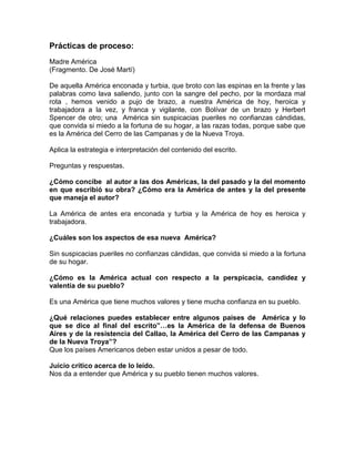 Prácticas de proceso:
Madre América
(Fragmento. De José Martí)
De aquella América enconada y turbia, que broto con las espinas en la frente y las
palabras como lava saliendo, junto con la sangre del pecho, por la mordaza mal
rota , hemos venido a pujo de brazo, a nuestra América de hoy, heroica y
trabajadora a la vez, y franca y vigilante, con Bolívar de un brazo y Herbert
Spencer de otro; una América sin suspicacias pueriles no confianzas cándidas,
que convida si miedo a la fortuna de su hogar, a las razas todas, porque sabe que
es la América del Cerro de las Campanas y de la Nueva Troya.
Aplica la estrategia e interpretación del contenido del escrito.
Preguntas y respuestas.
¿Cómo concibe al autor a las dos Américas, la del pasado y la del momento
en que escribió su obra? ¿Cómo era la América de antes y la del presente
que maneja el autor?
La América de antes era enconada y turbia y la América de hoy es heroica y
trabajadora.
¿Cuáles son los aspectos de esa nueva América?
Sin suspicacias pueriles no confianzas cándidas, que convida si miedo a la fortuna
de su hogar.
¿Cómo es la América actual con respecto a la perspicacia, candidez y
valentía de su pueblo?
Es una América que tiene muchos valores y tiene mucha confianza en su pueblo.
¿Qué relaciones puedes establecer entre algunos países de América y lo
que se dice al final del escrito”…es la América de la defensa de Buenos
Aires y de la resistencia del Callao, la América del Cerro de las Campanas y
de la Nueva Troya”?
Que los países Americanos deben estar unidos a pesar de todo.
Juicio crítico acerca de lo leído.
Nos da a entender que América y su pueblo tienen muchos valores.

 