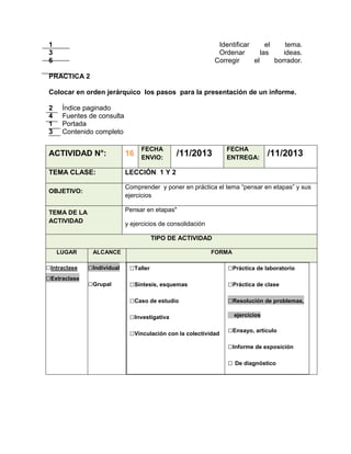 1
3
6

Identificar
el
tema.
Ordenar
las
ideas.
Corregir
el
borrador.

PRACTICA 2
Colocar en orden jerárquico los pasos para la presentación de un informe.
2
4
1
3

Índice paginado
Fuentes de consulta
Portada
Contenido completo
FECHA
ENVIO:

/11/2013

FECHA
ENTREGA:

/11/2013

ACTIVIDAD N°:

16

TEMA CLASE:

LECCIÓN 1 Y 2

OBJETIVO:

Comprender y poner en práctica el tema “pensar en etapas” y sus
ejercicios
Pensar en etapas"

TEMA DE LA
ACTIVIDAD

y ejercicios de consolidación
TIPO DE ACTIVIDAD

LUGAR

□Intraclase
□Extraclase

ALCANCE

FORMA

□Individual

□Taller

□Práctica de laboratorio

□Grupal

□Síntesis, esquemas

□Práctica de clase

□Caso de estudio

□Resolución de problemas,

□Investigativa
□Vinculación con la colectividad

ejercicios

□Ensayo, artículo
□Informe de exposición
□ De diagnóstico

 
