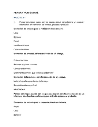 PENSAR POR ETAPAS.
PRACTICA 1
1)

Pensar por etapas cuales son los pasos a seguir para elaborar un ensayo y
clasificarlos en elementos de entrada, proceso y producto.

Elementos de entrada para la redacción de un ensayo.
Lápiz
Borrador
Papel
Identificar el tema.
Ordenar las ideas.
Elementos de proceso para la redacción de un ensayo.

Enlistar las ideas
Redactar el primer borrador
Corregir el borrador.
Examinar los errores que contenga el borrador
Elementos del producto para la redacción de un ensayo.
Material para la presentación del ensayo
Redacción del ensayo final
PRACTICA 2
Pensar por etapas cuales son los pasos a seguir para la presentación de un
informe y clasificarlos en elementos de entrada, proceso y producto.
Elementos de entrada para la presentación de un informe.
Papel
Lápiz
Borrador

 