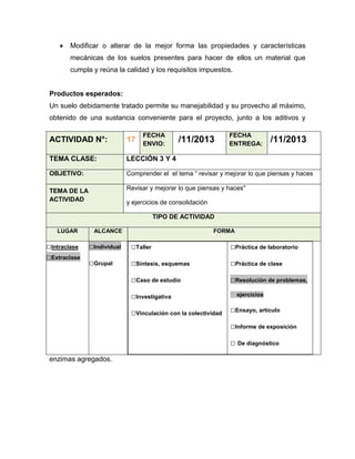 Modificar o alterar de la mejor forma las propiedades y características
mecánicas de los suelos presentes para hacer de ellos un material que
cumpla y reúna la calidad y los requisitos impuestos.

Productos esperados:
Un suelo debidamente tratado permite su manejabilidad y su provecho al máximo,
obtenido de una sustancia conveniente para el proyecto, junto a los aditivos y
FECHA
ENVIO:

/11/2013

FECHA
ENTREGA:

/11/2013

ACTIVIDAD N°:

17

TEMA CLASE:

LECCIÓN 3 Y 4

OBJETIVO:

Comprender el el tema “ revisar y mejorar lo que piensas y haces

TEMA DE LA
ACTIVIDAD

Revisar y mejorar lo que piensas y haces"
y ejercicios de consolidación
TIPO DE ACTIVIDAD

LUGAR

□Intraclase
□Extraclase

ALCANCE

FORMA

□Individual

□Taller

□Práctica de laboratorio

□Grupal

□Síntesis, esquemas

□Práctica de clase

□Caso de estudio

□Resolución de problemas,

□Investigativa
□Vinculación con la colectividad

ejercicios

□Ensayo, artículo
□Informe de exposición
□ De diagnóstico

enzimas agregados.

 
