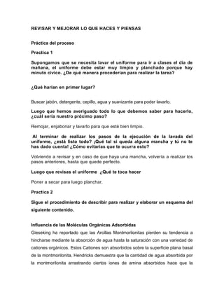 REVISAR Y MEJORAR LO QUE HACES Y PIENSAS
Práctica del proceso
Practica 1
Supongamos que se necesita lavar el uniforme para ir a clases el día de
mañana, el uniforme debe estar muy limpio y planchado porque hay
minuto cívico. ¿De qué manera procederían para realizar la tarea?
¿Qué harían en primer lugar?
Buscar jabón, detergente, cepillo, agua y suavizante para poder lavarlo.
Luego que hemos averiguado todo lo que debemos saber para hacerlo,
¿cuál sería nuestro próximo paso?
Remojar, enjabonar y lavarlo para que esté bien limpio.
Al terminar de realizar los pasos de la ejecución de la lavada del
uniforme, ¿está listo todo? ¡Qué tal si queda alguna mancha y tú no te
has dado cuenta! ¿Cómo evitarías que te ocurra esto?
Volviendo a revisar y en caso de que haya una mancha, volvería a realizar los
pasos anteriores, hasta que quede perfecto.
Luego que revisas el uniforme ¿Qué te toca hacer
Poner a secar para luego planchar.
Practica 2
Sigue el procedimiento de describir para realizar y elaborar un esquema del
siguiente contenido.

Influencia de las Moléculas Orgánicas Adsorbidas
Gieseking ha reportado que las Arcillas Montmorilonitas pierden su tendencia a
hincharse mediante la absorción de agua hasta la saturación con una variedad de
cationes orgánicos. Estos Cationes son absorbidos sobre la superficie plana basal
de la montmorilonita. Hendricks demuestra que la cantidad de agua absorbida por
la montmorilonita arrastrando ciertos iones de amina absorbidos hace que la

 