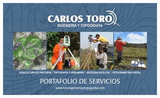 www.toroingenieriaytopografia.com
PORTAFOLIO DE SERVICIOS
CARLOS TORO
INGENIERIA Y TOPOGRAFIA
AGRICULTURA DE PRECISION * TOPOGRAFIA Y URBANISMO * GEODESIA SATELITAL * FOTOGRAMETRIA DIGITAL
 