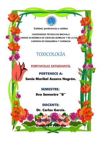 Calidad, pertinencia y calidez
UNIVERSIDAD TÉCNICA DE MACHALA
UNIDAD ACADÉMICA DE CIENCIAS QUÍMICAS Y DE LA SALUD
CARRERA DE BIOQUÍMICA Y FARMACIA
TOXICOLOGÍA
PORTAFOLIO ESTUDIANTIL
PERTENECE A:
Sonia Maribel Azuero Negrón.
SEMESTRE:
8vo Semestre “B”
DOCENTE:
Dr. Carlos García.
PERIODO LECTIVO:
Octubre – Febrero
 