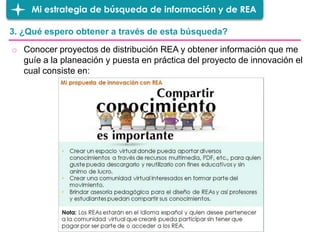 3. ¿Qué espero obtener a través de esta búsqueda?
Mi estrategia de búsqueda de información y de REA
o Conocer proyectos de distribución REA y obtener información que me
guíe a la planeación y puesta en práctica del proyecto de innovación el
cual consiste en:
 