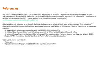 Referencias
Mortera, F. J., Salazar. A. y Rodríguez, J. (2012). Capítulo 5. Metodología de búsqueda y adopción de recursos educativos abiertos en la
práctica académica. En Ramírez, M. S. y Burgos, J. V. (Coords.) (2012). Movimiento educativo abierto: Acceso, colaboración y movilización de
recursos educativos abiertos (65-71) [eBook]. México: LULU.com editorial digital. Disponible en:
http://catedra.ruv.itesm.mx/handle/987654321/564
¿Qué tan válida es la fotocopia de un libro o la digitalización de un recurso con derechos de autor sin permiso para "fines educativos"? Y
¿Qué tan importante es considerar el contexto, la cultura y el idioma de los REA para su reutilización? Videos de opiniones de los siguientes
expertos:
• Dr. Rory McGreal. Athabasca University (Canada). UNESCO/COL Chairholder in OER.
• Dr. Cristobal Cobo Romaní. Oxford Internet Institute. University of Oxford (United Kingdom). Research Fellow
• Dr. Antonio Moreira Teixeira. Universidade Aberta (Portugal). Vice-president of the European Distance and ELearning Network (EDEN).
Director IBSTPI - International Board of Standards for Training, Performance and Instruction.
Las imágenes fueron obtenidas de:
• Photos.com
• http://expedientesxxl.blogspot.mx/2012/05/twitter-pajarito-o-pinguino.html
 