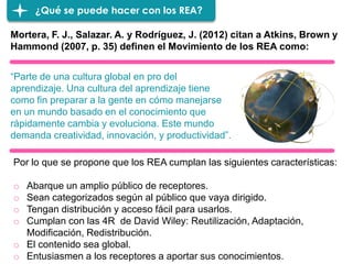 ¿Qué se puede hacer con los REA?
Mortera, F. J., Salazar. A. y Rodríguez, J. (2012) citan a Atkins, Brown y
Hammond (2007, p. 35) definen el Movimiento de los REA como:
“Parte de una cultura global en pro del
aprendizaje. Una cultura del aprendizaje tiene
como fin preparar a la gente en cómo manejarse
en un mundo basado en el conocimiento que
rápidamente cambia y evoluciona. Este mundo
demanda creatividad, innovación, y productividad”.
Por lo que se propone que los REA cumplan las siguientes características:
o Abarque un amplio público de receptores.
o Sean categorizados según al público que vaya dirigido.
o Tengan distribución y acceso fácil para usarlos.
o Cumplan con las 4R de David Wiley: Reutilización, Adaptación,
Modificación, Redistribución.
o El contenido sea global.
o Entusiasmen a los receptores a aportar sus conocimientos.
 
