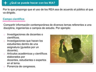 ¿Qué se puede hacer con los REA?
Por lo que propongo que el uso de los REA sea de acuerdo al público al que
va dirigido.
o Investigaciones de docentes o
científicos.
o Investigaciones que hacen los
estudiantes dentro de una
asignatura (guiados por un
docente).
o Artículos académicos y científicos
elaborados por
docentes, estudiantes o expertos
en el tema.
o Ponencia de congresos.
Campo científico
Compartir información contemporánea de diversos temas referentes a una
disciplina, ingenierías o campos de estudio. Por ejemplo:
 
