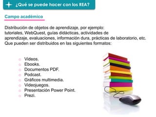¿Qué se puede hacer con los REA?
o Videos.
o Ebooks.
o Documentos PDF.
o Podcast.
o Gráficos multimedia.
o Videojuegos.
o Presentación Power Point.
o Prezi.
Campo académico
Distribución de objetos de aprendizaje, por ejemplo:
tutoriales, WebQuest, guías didácticas, actividades de
aprendizaje, evaluaciones, información dura, prácticas de laboratorio, etc.
Que pueden ser distribuidos en las siguientes formatos:
 