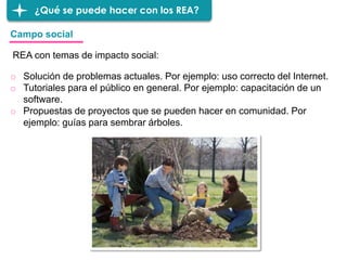 ¿Qué se puede hacer con los REA?
o Solución de problemas actuales. Por ejemplo: uso correcto del Internet.
o Tutoriales para el público en general. Por ejemplo: capacitación de un
software.
o Propuestas de proyectos que se pueden hacer en comunidad. Por
ejemplo: guías para sembrar árboles.
Campo social
REA con temas de impacto social:
 