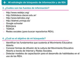 3. ¿Cuáles son las fuentes de información?
Mi estrategia de búsqueda de información y de REA
o http://www.redalyc.org/
o http://biblioteca.clacso.edu.ar/
o http://www.latindex.org/
o http://dialnet.unirioja.es/
o Google schoolar
o Biblioteca
o TEMOA
o Redes sociales (para buscar repositorios REA).
4. ¿Cuál es el objetivo de mi búsqueda?
o Identificar los fundamentos que sustenta al Movimiento Educativo
Abierto.
o Conocer formas de difusión de la cultura del Movimiento Educativo
Abierto a través de Internet y Redes Sociales.
o Detectar modelos de capacitación para el desarrollo de habilidades en el
uso de los REA.
 