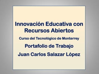 Innovación Educativa con Recursos Abiertos 
Curso del Tecnológico de Monterrey 
Portafolio de Trabajo 
Juan Carlos Salazar López  