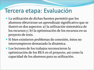 Tercera etapa: Evaluación 
 La utilización de dichas fuentes permitió que los 
alumnos obtuvieran un aprendizaje significativo que se 
ilustró en dos aspectos: a) la utilización sistemática de 
los recursos y; b) la optimización de los recursos en su 
proyecto de tesis. 
 Si bien existieron problemas de conexión, éstos no 
interrumpieron demasiado la dinámica. 
 Los lectores de los trabajos reconocieron la 
optimización de los REA en el proyecto, así como la 
capacidad de los alumnos para su utilización. 
 