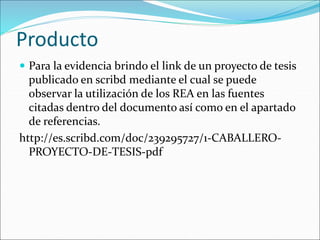 Producto 
 Para la evidencia brindo el link de un proyecto de tesis 
publicado en scribd mediante el cual se puede 
observar la utilización de los REA en las fuentes 
citadas dentro del documento así como en el apartado 
de referencias. 
http://es.scribd.com/doc/239295727/1-CABALLERO-PROYECTO- 
DE-TESIS-pdf 
