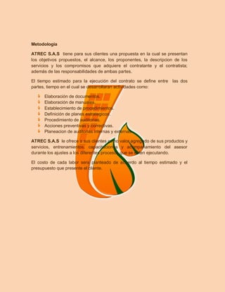 Metodologia

ATREC S.A.S tiene para sus clientes una propuesta en la cual se presentan
los objetivos propuestos, el alcance, los proponentes, la descripcion de los
servicios y los compromisos que adquiere el contratante y el contratista;
además de las responsabilidades de ambas partes.

El tiempo estimado para la ejecución del contrato se define entre   las dos
partes, tiempo en el cual se desarrollaran actividades como:

      Elaboración de documentos.
      Elaboración de manuales.
      Establecimiento de procedimientos.
      Definición de planes estrategicos.
      Procedimiento de auditorias.
      Acciones preventivas y correctivas.
      Planeacion de auditorias internas y externas.

ATREC S.A.S le ofrece a sus clientes como valor agregado de sus productos y
servicios, entrenamientos, capacitaciones y acompañamiento del asesor
durante los ajustes a los diferentes procesos que se esten ejecutando.

El costo de cada labor sera planteado de acuerdo al tiempo estimado y el
presupuesto que presente el cliente.
 