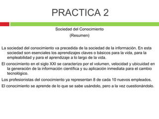 PRACTICA 2
                              Sociedad del Conocimiento
                                      (Resumen)


La sociedad del conocimiento va precedida de la sociedad de la información. En esta
   sociedad son esenciales los aprendizajes claves o básicos para la vida, para la
   empleabilidad y para el aprendizaje a lo largo de la vida.
El conocimiento en el siglo XXI se caracterizo por el volumen, velocidad y ubicuidad en
   la generación de la información científica y su aplicación inmediata para el cambio
   tecnológico.
Los profesionistas del conocimiento ya representan 8 de cada 10 nuevos empleados.
El conocimiento se aprende de lo que se sabe usándolo, pero a la vez cuestionándolo.
 