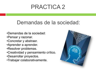 PRACTICA 2

       Demandas de la sociedad:
•Demandas de la sociedad:
•Pensar y razonar.
•Concretar y abstraer.
•Aprender a aprender.
•Resolver problemas.
•Creatividad y pensamiento crítico.
•Desarrollar proyectos.
•Trabajar colaborativamente.
 