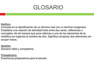 GLOSARIO

Metáfora:
Consiste en la identificación de un término real con un término imaginario.
Establece una relación de identidad total entre dos seres, reflexiones o
conceptos, de tal manera que para referirse a uno de los elementos de la
metáfora se organiza el nombre de otro. Significa comparar dos elementos sin
ocupar nexos.

Aprobar:
Declarar hábil y competente.

Propedéutico:
Enseñanza preparatoria para el estudio.
 