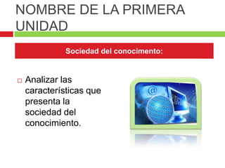 NOMBRE DE LA PRIMERA
UNIDAD
              Sociedad del conocimento:


   Analizar las
    características que
    presenta la
    sociedad del
    conocimiento.
 