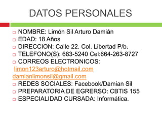 DATOS PERSONALES
  NOMBRE: Limón Sil Arturo Damián
 EDAD: 18 Años

 DIRECCION: Calle 22. Col. Libertad P/b.

 TELEFONO...