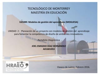 TECNOLÓGICO DE MONTERREY
MAESTRÍA EN EDUCACIÓN
Ed5089: Modelos de gestión del aprendizaje (MOGUESA)
UNIDAD 2 : Planeación de un proyecto con modelos de gestión del aprendizaje
para fomentar la competencia de diseño de ambientes innovadores.
Portafolio Diagnóstico
JOEL EMIGDIO DÍAZ HERNÁNDEZ
A01681053
Oaxaca de Juárez, Febrero 2016.
 