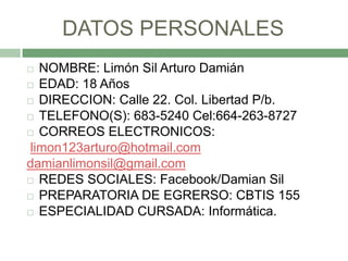 DATOS PERSONALES
  NOMBRE: Limón Sil Arturo Damián
 EDAD: 18 Años

 DIRECCION: Calle 22. Col. Libertad P/b.

 TELEFONO...
