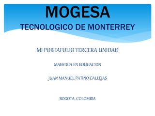 MOGESA 
TECNOLOGICO DE MONTERREY 
MI PORTAFOLIO TERCERA UNIDAD 
MAESTRIA EN EDUCACION 
JUAN MANUEL PATIÑO CALLEJAS 
BOGOTA, COLOMBIA 
 