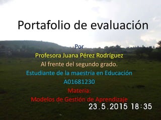 Portafolio de evaluación
Por
Profesora Juana Pérez Rodríguez
Al frente del segundo grado.
Estudiante de la maestría en Educación
A01681230
Materia:
Modelos de Gestión de Aprendizaje
 