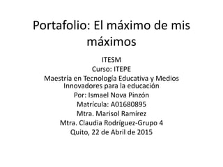 Portafolio: El máximo de mis
máximos
ITESM
Curso: ITEPE
Maestría en Tecnología Educativa y Medios
Innovadores para la educación
Por: Ismael Nova Pinzón
Matrícula: A01680895
Mtra. Marisol Ramírez
Mtra. Claudia Rodríguez-Grupo 4
Quito, 22 de Abril de 2015
 