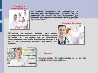 Promoción y prevención (P Y P) En nuestros programas de PROMOCION Y PREVENCION desempeñamos acciones en el desarrollo de estilos de vida saludables que propedan por mejores condiciones físicas y psíticas de sus usuarios Chequeos Ejecutivos Brindamos un paquete especial para grupos empresariales que quiera conocer su verdadero estado de salud  y  ue deseen que les diagnostique tempranamente, para iniciar medidas preventivas, o si es el caso tratamiento temprano que resulta mas efectivo. Farmacia Amplios surtido de medicamentos de la las alta calidad a precios competitivos. 