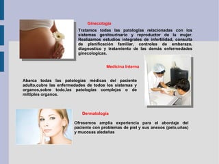 Ginecología Tratamos todas las patologías relacionadas con los sistemas genitourinario y reproductor de la mujer. Realizamos estudios integrales de infertilidad, consulta de planificación familiar, controles de embarazo, diagnostico y tratamiento de las demás enfermedades ginecologícas. Medicina Interna Abarca todas las patologías médicas del paciente adulto,cubre las enfermedades de todos los sistemas y organos,sobre todo,las patologías complejas o de míltiples organos. Dermatología Ofresemos amplia experiencia para el abordaje del paciente con problemas de piel y sus anexos (pelo,uñas) y mucosas aledañas 
