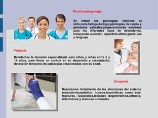 Otorrinolaringología Se tratan las patologías relativas al óido,nariz,faringe-laringe,patologías de cuello y glándulas salivales;proporcionando cuidados para los diferentes tipos de desordenes, incluyendo audición, equilibrio,olfato,gusto voz y lenguaje Pediatría Otorrinolaringología Brindamos la atención especializada para niños y niñas entre 0 y 14 años, para llevar un control en su desarrollo y crecimiento; detección temprana de patologías relacionadas con su edad. Ortopedia Realizamos tratamiento de las afecciones del sistema músculo-esuqeletico: huesos,traumáticas como son: fracturas, luxaciones,lesiones degenerativas,artrosis, infecciones y lesiones tumorales. 