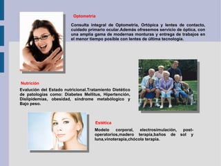 Optometria Consulta integral de Optometría, Ortópica y lentes de contacto, cuidado primario ocular.Además ofresemos servicio de óptica, con una amplia gama de modernas monturas y entrega de trabajos en el menor tiempo posible con lentes de última tecnología. Nutrición Evalución del Estado nutricional.Tratamiento Dietético de patologías como: Diabetes Mellitus, Hipertención, Dislipidemias, obesidad, síndrome metabólogico y Bajo peso. Estética Modelo corporal, electrosimulación, post-operatorios,madero terapia,baños de sol y luna,vinoterapia,chócola terapia. 