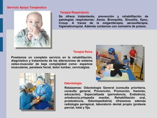 Servicio Apoyo Terapeutico Terapia Respiratoria Se ofrece tratamiento, prevención y rehabilitación de patologías respiratorias: Asma, Bronquitis, Sinusitis, Epoc, Croup. A travez de la oxigeniterapia, aerosolterapia, higienebronquial. Además contamos con oximetria de pulsso. Terapia fisica Prestamos un completo servicio en la rehabilitación, diagnóstico y tratamiento de las alteraciones de sistema osteo-muscular de baja complejidad como: espamos musculares, paralasis facial, dolor lumbar, cervicalgias. Relaizamos: Odontología General (consulta prioritaria, consulta general, Prevención, Promoción, foemnto, educación). Especializada (periodoncia, Endodncia, ortodoncia,ortopedia maxilar, Rehabilitación oral, prostodoncia, Odontopediatria) ofresemos además radiologia periapical, laboratorio dental propio (protesis parcial, total y fija. Odontología 