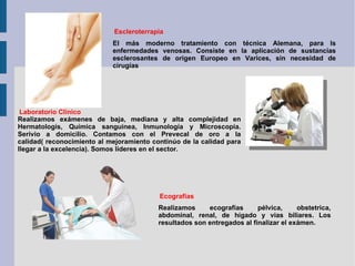 Escleroterrapia El más moderno tratamiento con técnica Alemana, para ls enfermedades venosas. Consiste en la aplicación de sustancias esclerosantes de origen Europeo en Varices, sin necesidad de cirugías Laboratorio Clínico Realizamos exámenes de baja, mediana y alta complejidad en Hermatologís, Química sanguinea, Inmunología y Microscopia. Serivio a domicilio. Contamos con el Prevecal de oro a la calidad( reconocimiento al mejoramiento continúo de la calidad para llegar a la excelencia). Somos líderes en el sector. Ecografías Realizamos ecografías pélvica, obstetrica, abdominal, renal, de hígado y vias biliares. Los resultados son entregados al finalizar el exámen. 