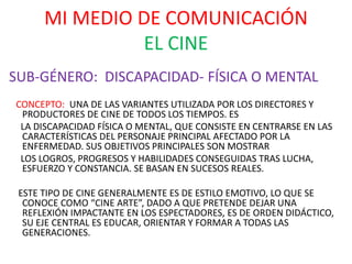 MI MEDIO DE COMUNICACIÓN
EL CINE
SUB-GÉNERO: DISCAPACIDAD- FÍSICA O MENTAL
CONCEPTO: UNA DE LAS VARIANTES UTILIZADA POR LOS DIRECTORES Y
PRODUCTORES DE CINE DE TODOS LOS TIEMPOS. ES
LA DISCAPACIDAD FÍSICA O MENTAL, QUE CONSISTE EN CENTRARSE EN LAS
CARACTERÍSTICAS DEL PERSONAJE PRINCIPAL AFECTADO POR LA
ENFERMEDAD. SUS OBJETIVOS PRINCIPALES SON MOSTRAR
LOS LOGROS, PROGRESOS Y HABILIDADES CONSEGUIDAS TRAS LUCHA,
ESFUERZO Y CONSTANCIA. SE BASAN EN SUCESOS REALES.
ESTE TIPO DE CINE GENERALMENTE ES DE ESTILO EMOTIVO, LO QUE SE
CONOCE COMO “CINE ARTE”, DADO A QUE PRETENDE DEJAR UNA
REFLEXIÓN IMPACTANTE EN LOS ESPECTADORES, ES DE ORDEN DIDÁCTICO,
SU EJE CENTRAL ES EDUCAR, ORIENTAR Y FORMAR A TODAS LAS
GENERACIONES.
 