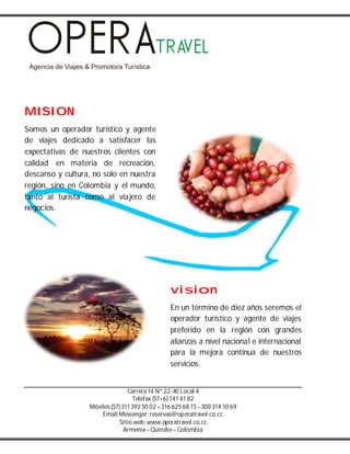 Carrera14 Nº 22-40 Local 4
Telefax (57+6) 741 41 82
Móviles(57) 311 392 50 02 –316 625 68 73 –300 314 10 69
Email Messenger: reservas@operatravel.co.cc
Sitio web: www.operatravel.co.cc
Armenia–Quindío –Colombia
MISION
Somos un operador turístico y agente
de viajes dedicado a satisfacer las
expectativas de nuestros clientes con
calidad en materia de recreación,
descanso y cultura, no solo en nuestra
región, sino en Colombia y el mundo,
tanto al turista como al viajero de
negocios.
vision
En un término de diez años seremos el
operador turístico y agente de viajes
preferido en la región con grandes
alianzas a nivel nacional e internacional
para la mejora continua de nuestros
servicios.
 