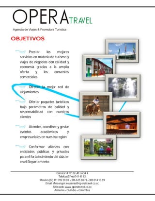 Carrera14 Nº 22-40 Local 4
Telefax (57+6) 741 41 82
Móviles(57) 311 392 50 02 –316 625 68 73 –300 314 10 69
Email Messenger: reservas@operatravel.co.cc
Sitio web: www.operatravel.co.cc
Armenia–Quindío –Colombia
OBJETIVOS
Prestar los mejores
servicios en materia de turismo y
viajes de negocios con calidad y
economía gracias a la amplia
oferta y los convenios
comerciales
Ofrecer la mejor red de
alojamientos
Ofertar paquetes turísticos
bajo parámetros de calidad y
responsabilidad con nuestros
clientes
Atender, coordinar y gestar
eventos académicos y
empresariales en nuestra región
Conformar alianzas con
entidades públicas y privadas
para el fortalecimiento del clúster
en el Departamento
 