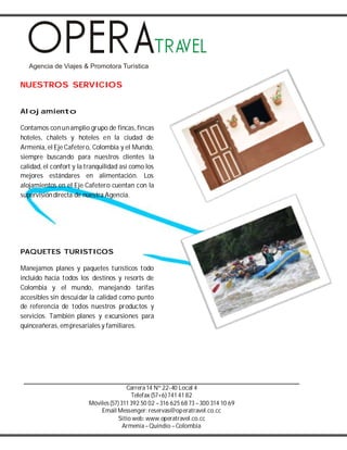 Carrera14 Nº 22-40 Local 4
Telefax (57+6) 741 41 82
Móviles(57) 311 392 50 02 –316 625 68 73 –300 314 10 69
Email Messenger: reservas@operatravel.co.cc
Sitio web: www.operatravel.co.cc
Armenia–Quindío –Colombia
NUESTROS SERVICIOS
Alojamiento
Contamos conunamplio grupo de fincas, fincas
hoteles, chalets y hoteles en la ciudad de
Armenia, el Eje Cafetero, Colombia y el Mundo,
siempre buscando para nuestros clientes la
calidad, el confort y la tranquilidad así como los
mejores estándares en alimentación. Los
alojamientos en el Eje Cafetero cuentan con la
supervisióndirecta de nuestra Agencia.
PAQUETES TURISTICOS
Manejamos planes y paquetes turísticos todo
incluido hacia todos los destinos y resorts de
Colombia y el mundo, manejando tarifas
accesibles sin descuidar la calidad como punto
de referencia de todos nuestros productos y
servicios. También planes y excursiones para
quinceañeras, empresariales y familiares.
 
