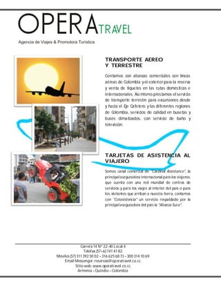 Carrera14 Nº 22-40 Local 4
Telefax (57+6) 741 41 82
Móviles(57) 311 392 50 02 –316 625 68 73 –300 314 10 69
Email Messenger: reservas@operatravel.co.cc
Sitio web: www.operatravel.co.cc
Armenia–Quindío –Colombia
TRANSPORTE AEREO
Y TERRESTRE
Contamos con alianzas comerciales con líneas
aéreas de Colombia yel exterior para la reserva
y venta de tiquetes en las rutas domésticas e
internacionales. Así mismo prestamos el servicio
de transporte terrestre para excursiones desde
y hacia el Eje Cafetero y las diferentes regiones
de Colombia, servicios de calidad en busetas y
buses climatizados, con servicio de baño y
televisión.
TARJETAS DE ASISTENCIA AL
VIAJERO
Somos canal comercial de "Cardinal Assistance", la
principalaseguradora internacional para los viajeros,
que cuenta con una red mundial de centros de
servicios y para los viajes al interior del país o para
los visitantes que arriban a nuestra tierra, contamos
con "Colasistencia" un servicio respaldado por la
principalaseguradora del país la "Alianza Sura".
 