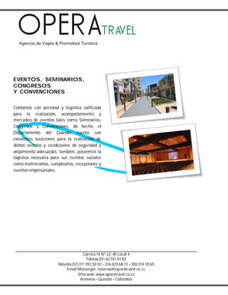 Carrera14 Nº 22-40 Local 4
Telefax (57+6) 741 41 82
Móviles(57) 311 392 50 02 –316 625 68 73 –300 314 10 69
Email Messenger: reservas@operatravel.co.cc
Sitio web: www.operatravel.co.cc
Armenia–Quindío –Colombia
EVENTOS, SEMINARIOS,
CONGRESOS
Y CONVENCIONES
Contamos con personal y logística calificada
para la realización, acompañamiento y
mercadeo de eventos tales como Seminarios,
Congresos y Convenciones, de hecho, el
Departamento del Quindío cuenta con
excelentes locaciones para la realización de
dichos eventos y condiciones de seguridad y
alojamiento adecuadas, también, poseemos la
logística necesaria para sus eventos sociales
como matrimonios, cumpleaños, recepciones y
eventos empresariales.
 