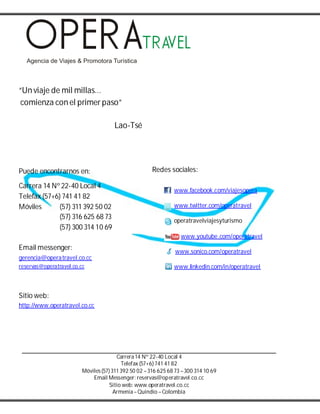 Carrera14 Nº 22-40 Local 4
Telefax (57+6) 741 41 82
Móviles(57) 311 392 50 02 –316 625 68 73 –300 314 10 69
Email Messenger: reservas@operatravel.co.cc
Sitio web: www.operatravel.co.cc
Armenia–Quindío –Colombia
“Un viaje de mil millas…
comienza con el primer paso”
Lao-Tsé
Puede encontrarnos en:
Carrera 14 Nº 22-40 Local 4
Telefax (57+6) 741 41 82
Móviles (57) 311 392 50 02
(57) 316 625 68 73
(57) 300 314 10 69
Email messenger:
gerencia@operatravel.co.cc
reservas@operatravel.co.cc
Sitio web:
http://www.operatravel.co.cc
Redes sociales:
www.facebook.com/viajesopera
www.twitter.com/operatravel
operatravelviajesyturismo
www.youtube.com/operatravel
www.sonico.com/operatravel
www.linkedin.com/in/operatravel
 