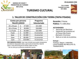 Costos por persona
TALLER LÚDICO
Programa
Voluntariado
20 a 30 pax $ 27.000 $15.000
10 a 19 pax $ 30.000 $18.000
5 a 9 pax $ 42.000 $22.000
4 pax $ 52.000 A concertar
3pax $ 65.000 A concertar
2pax $ 80.000 A concertar
1pax $ 150.000 A concertar
Duración: 3 horas
Público: 7 a 100 años
ACTIVIDADES:
• Recorrido por Barichara
• Desarrollo de la práctica en
el Parque Atta Guane
(Balneario Chorreras)
• Baño en el sitio de la práctica.
Incluye :
Guianza, Seguro, materiales
LA ACTIVIDAD NO INCLUYE EL
TRANSPORTE
RECOMENDACIONES: traer ropa cómoda que pueda impregnarse
de material, bloqueador solar y gorra para el recorrido, traje de
baño y ropa adicional para el cambio según el caso.
* No se cobra por profesores asistentes y guías.
1. TALLER DE CONSTRUCCIÓN CON TIERRA (TAPIA PISADA)
TURISMO CULTURAL
EN ALIANZA CON
DE LA TIERRA
TURISMO CULTURAL
RNT 28866
AGENCIA DE VIAJES Y
PROMOTORA DE TURISMO
RNT 27716
 