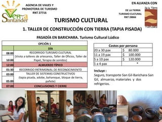 Incluye :
Seguro, transporte San Gil-Barichara-San
Gil, almuerzo, materiales y dos
refrigerios.
PASADÍA EN BARICHARA. Turismo Cultural Lúdico
OPCIÓN 1
DÍA
08:00 RECORRIDO TURISMO CULTURAL
(Visita a talleres de artesanos, Taller de Oficios, Taller de
Papel, Terapia de sonidos)10:00
12:00 ALMUERZO TÍPICO
01:30 RECORRIDO PATRIMONIAL DE RECONOCIMIENTO
03:00 TALLER DE SISTEMAS CONSTRUCTIVOS
(tapia pisada, adobe, bahareque, bloque de tierra,
pañete)05:00
07:00 CONCLUSIONES Y CIERRE
Costos por persona
20 a 30 pax $ 80.000
11 a 19 pax $ 100.000
5 a 10 pax $ 120.000
1 a 4 pax *
1. TALLER DE CONSTRUCCIÓN CON TIERRA (TAPIA PISADA)
TURISMO CULTURAL
EN ALIANZA CON
DE LA TIERRA
TURISMO CULTURAL
RNT 28866
AGENCIA DE VIAJES Y
PROMOTORA DE TURISMO
RNT 27716
 