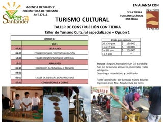 OPCIÓN 1
DIA 1
07:30 DESAYUNO
08:00 CONFERENCIA DE CONTEXTUALIZACIÓN
10:00 TALLER IDENTIFICACIÓN DE MATERIAL
12:00 ALMUERZO
01:30 RECORRIDO PATRIMONIAL Y TÉCNICO
03:00
TALLER DE SISTEMAS CONSTRUCTIVOS05:00
07:00 CONCLUSIONES Y CIERRE
Incluye : Seguro, transporte San Gil-Barichara-
San Gil, desayuno, almuerzo, materiales y dos
refrigerios.
Se entrega recordatorio y certificado.
Taller coordinado por Santiago Rivero Bolaños
Ingeniero civil, Msc. Arquitectura de tierra
TALLER DE CONSTRUCCIÓN CON TIERRA
Taller de Turismo Cultural especializado – Opción 1
Costo por persona
20 a 30 pax $ 130.000
11 a 19 pax $ 150.000
5 a 10 pax $ 200.000
1 a 4 pax *
TURISMO CULTURAL
EN ALIANZA CON
DE LA TIERRA
TURISMO CULTURAL
RNT 28866
AGENCIA DE VIAJES Y
PROMOTORA DE TURISMO
RNT 27716
 