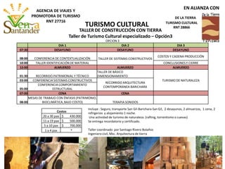 OPCION 3
DIA 1 DIA 2 DIA 3
07:30 DESAYUNO DESAYUNO DESAYUNO
08:00 CONFERENCIA DE CONTEXTUALIZACIÓN TALLER DE SISTEMAS CONSTRUCTIVOS
COSTOS Y CADENA PRODUCCIÓN
10:00 TALLER IDENTIFICACIÓN DE MATERIAL CONCLUSIONES Y CIERRE
12:00 ALMUERZO ALMUERZO ALMUERZO
01:30 RECORRIDO PATRIMONIAL Y TÉCNICO
TALLER DE BÁSICO
DIMENSIONAMIENTO
TURISMO DE NATURALEZA03:00 CONFERENCIA SISTEMAS CONSTRUCTIVOS
RECORRIDO ARQUITECTURA
CONTEMPORÁNEA BARICHARA
05:00
CONFERENCIA COMPORTAMIENTO
ESTRUCTURAL
07:00 CENA CENA
08:00
MESAS DE TRABAJO CON ÉNFASIS (PATRIMONIO,
BIOCLIMÁTICA,BAJO COSTO) TERAPIA SONIDOS
Costos
20 a 30 pax $ 430.000
11 a 19 pax $ 500.000
5 a 10 pax $ 700.000
1 a 4 pax *
Incluye : Seguro, transporte San Gil-Barichara-San Gil, 2 desayunos, 2 almuerzos, 1 cena, 2
refrigerios y alojamiento 1 noche.
Una actividad de turismo de naturaleza. (rafting, torrentismo o cuevas)
Se entrega recordatorio y certificado.
Taller coordinado por Santiago Rivero Bolaños
Ingeniero civil, Msc. Arquitectura de tierra
TALLER DE CONSTRUCCIÓN CON TIERRA
Taller de Turismo Cultural especializado – Opción3
TURISMO CULTURAL
EN ALIANZA CON
DE LA TIERRA
TURISMO CULTURAL
RNT 28866
AGENCIA DE VIAJES Y
PROMOTORA DE TURISMO
RNT 27716
 