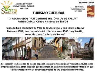 Fundado bajo el nombre de Villa de la Santa Cruz y San Gil de la Nueva
Baeza en 1689, con centro histórico declarado en 1963. Hoy San Gil,
conocida como “La Perla del Fonce”
TURISMO CULTURAL
EN ALIANZA CON
DE LA TIERRA
TURISMO CULTURAL
RNT 28866
AGENCIA DE VIAJES Y
PROMOTORA DE TURISMO
RNT 27716
3. RECORRIDOS POR CENTROS HISTÓRICOS DE VALOR
PATRIMONIAL: Centro Histórico de San Gil
Se aprecian los balcones de clásico español, la arquitectura colonial y republicana, las calles
empinadas únicas y otros espacios que convergen en un ambiente de historia y tradición que
se entremezclan con las dinámicas propias de una ciudad en crecimiento.
 