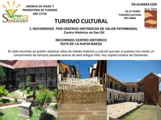 RECORRIDO CENTRO HISTORICO
RUTA DE LA NUEVA BAEZA
En este recorrido se podrán observar sitios de interés histórico y cultural que dan a quienes nos visitan un
conocimiento de tiempos pasados acerca de esta antigua Villa, hoy capital turística de Santander.
3. RECORRIDOS POR CENTROS HISTÓRICOS DE VALOR PATRIMONIAL
Centro Histórico de San Gil
TURISMO CULTURAL
EN ALIANZA CON
DE LA TIERRA
TURISMO CULTURAL
RNT 28866
AGENCIA DE VIAJES Y
PROMOTORA DE TURISMO
RNT 27716
 